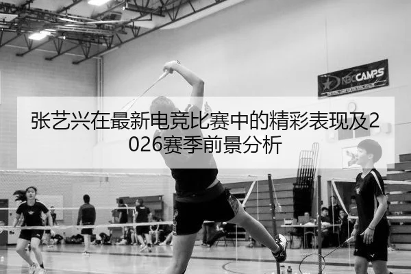 张艺兴在最新电竞比赛中的精彩表现及2026赛季前景分析