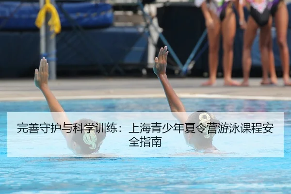 完善守护与科学训练：上海青少年夏令营游泳课程安全指南